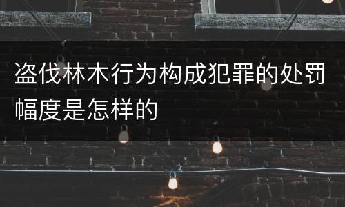 盗伐林木行为构成犯罪的处罚幅度是怎样的