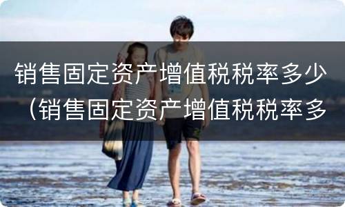 销售固定资产增值税税率多少（销售固定资产增值税税率多少）