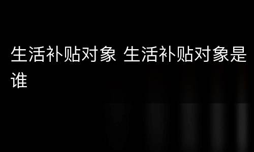 生活补贴对象 生活补贴对象是谁