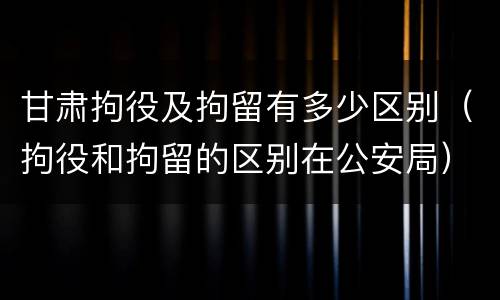 甘肃拘役及拘留有多少区别（拘役和拘留的区别在公安局）