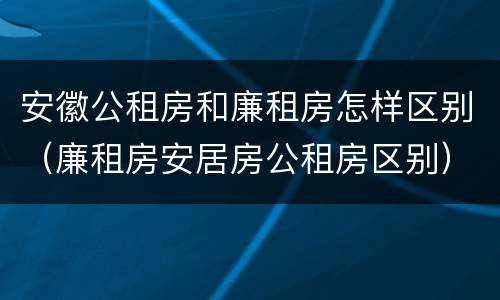 安徽公租房和廉租房怎样区别（廉租房安居房公租房区别）