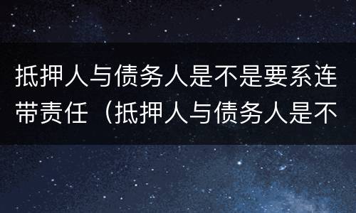 抵押人与债务人是不是要系连带责任（抵押人与债务人是不是要系连带责任人）