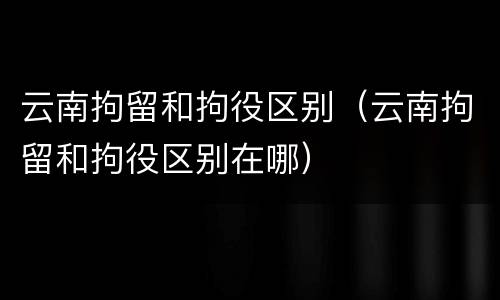 云南拘留和拘役区别（云南拘留和拘役区别在哪）