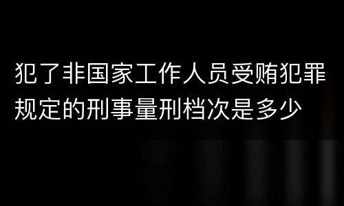犯了非国家工作人员受贿犯罪规定的刑事量刑档次是多少