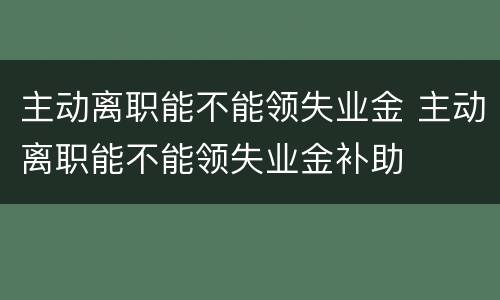主动离职能不能领失业金 主动离职能不能领失业金补助