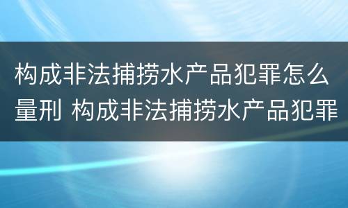构成非法捕捞水产品犯罪怎么量刑 构成非法捕捞水产品犯罪怎么量刑标准