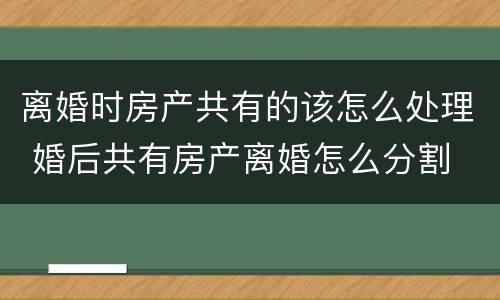 离婚时房产共有的该怎么处理 婚后共有房产离婚怎么分割