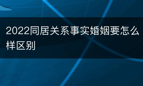 2022同居关系事实婚姻要怎么样区别