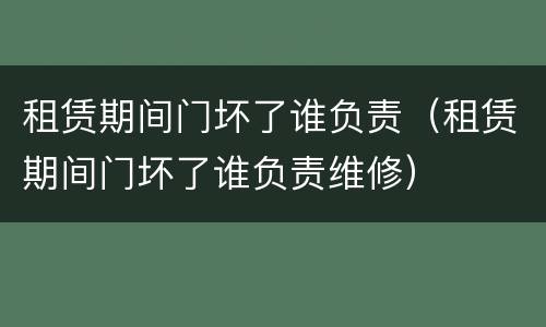 租赁期间门坏了谁负责（租赁期间门坏了谁负责维修）