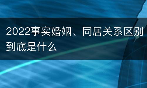 2022事实婚姻、同居关系区别到底是什么