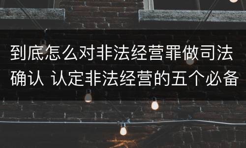 到底怎么对非法经营罪做司法确认 认定非法经营的五个必备证据
