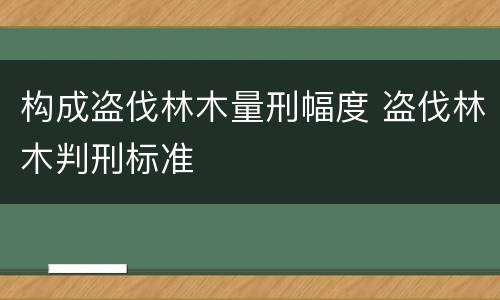 构成盗伐林木量刑幅度 盗伐林木判刑标准