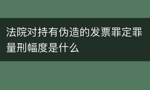 法院对持有伪造的发票罪定罪量刑幅度是什么