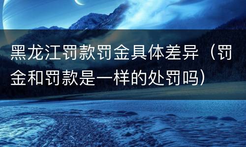 黑龙江罚款罚金具体差异（罚金和罚款是一样的处罚吗）
