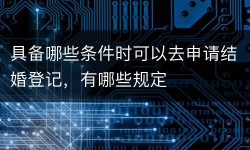 具备哪些条件时可以去申请结婚登记，有哪些规定