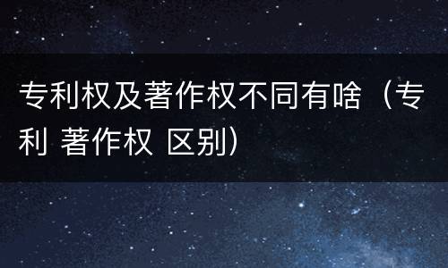 专利权及著作权不同有啥（专利 著作权 区别）