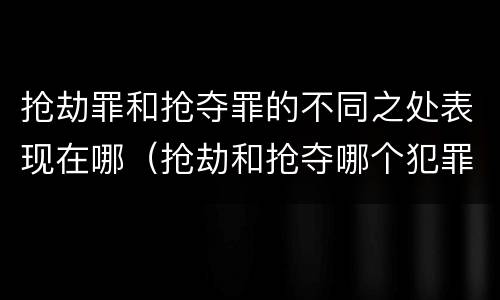 抢劫罪和抢夺罪的不同之处表现在哪（抢劫和抢夺哪个犯罪性质严重）