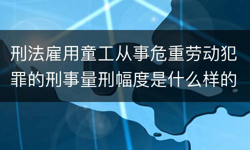刑法雇用童工从事危重劳动犯罪的刑事量刑幅度是什么样的