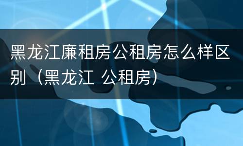 黑龙江廉租房公租房怎么样区别（黑龙江 公租房）