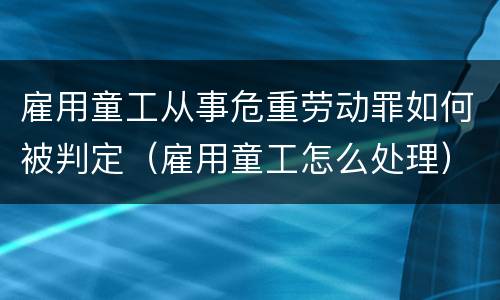 雇用童工从事危重劳动罪如何被判定（雇用童工怎么处理）