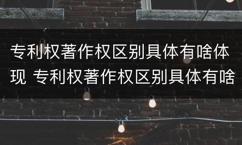 专利权著作权区别具体有啥体现 专利权著作权区别具体有啥体现呢