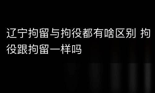 辽宁拘留与拘役都有啥区别 拘役跟拘留一样吗