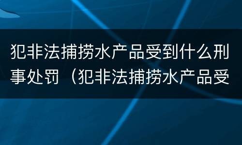 犯非法捕捞水产品受到什么刑事处罚（犯非法捕捞水产品受到什么刑事处罚呢）