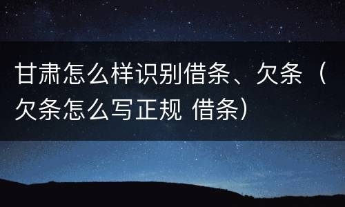 甘肃怎么样识别借条、欠条（欠条怎么写正规 借条）