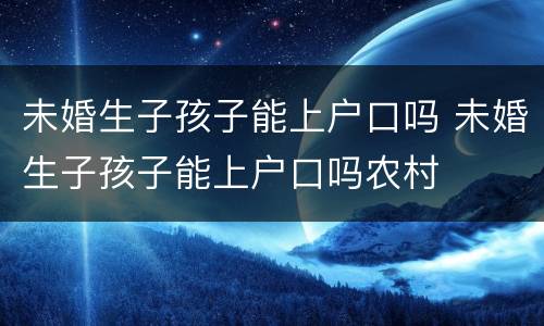 未婚生子孩子能上户口吗 未婚生子孩子能上户口吗农村