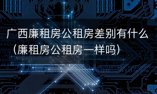 广西廉租房公租房差别有什么（廉租房公租房一样吗）