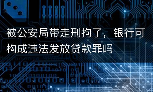 被公安局带走刑拘了，银行可构成违法发放贷款罪吗