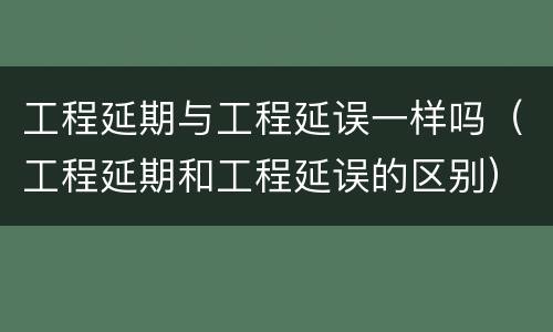 工程延期与工程延误一样吗（工程延期和工程延误的区别）