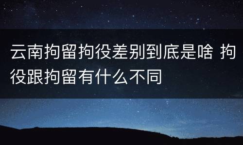 云南拘留拘役差别到底是啥 拘役跟拘留有什么不同