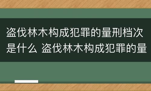 盗伐林木构成犯罪的量刑档次是什么 盗伐林木构成犯罪的量刑档次是什么