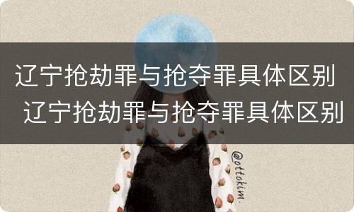 辽宁抢劫罪与抢夺罪具体区别 辽宁抢劫罪与抢夺罪具体区别是什么