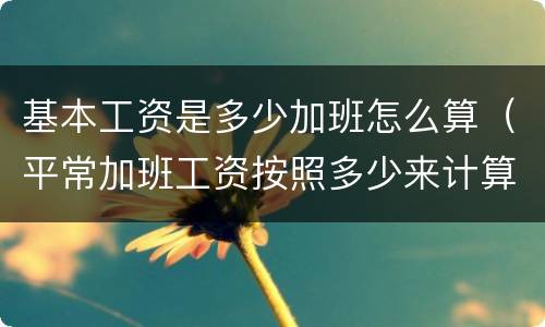 基本工资是多少加班怎么算（平常加班工资按照多少来计算）