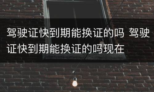 驾驶证快到期能换证的吗 驾驶证快到期能换证的吗现在
