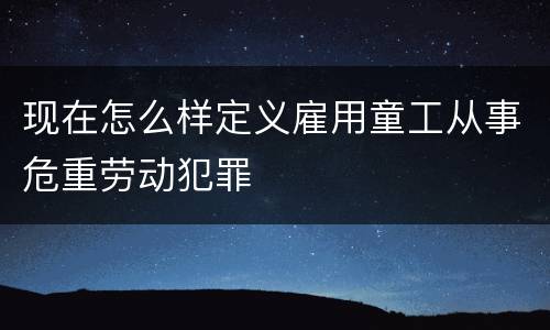 现在怎么样定义雇用童工从事危重劳动犯罪