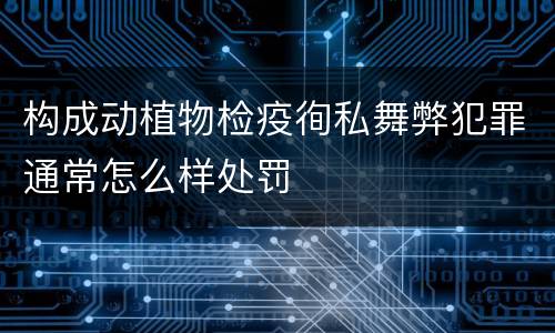 构成动植物检疫徇私舞弊犯罪通常怎么样处罚