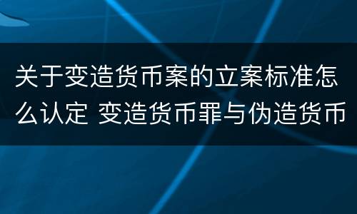 关于变造货币案的立案标准怎么认定 变造货币罪与伪造货币罪的区别