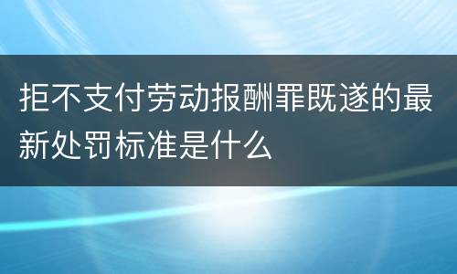 拒不支付劳动报酬罪既遂的最新处罚标准是什么