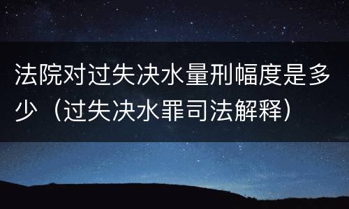 法院对过失决水量刑幅度是多少（过失决水罪司法解释）