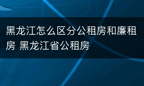 黑龙江怎么区分公租房和廉租房 黑龙江省公租房