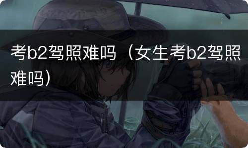 考b2驾照难吗（女生考b2驾照难吗）