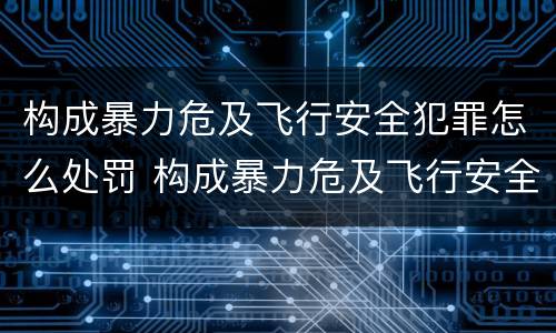 构成暴力危及飞行安全犯罪怎么处罚 构成暴力危及飞行安全犯罪怎么处罚的