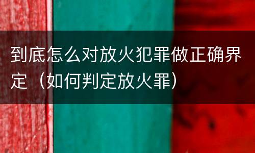 到底怎么对放火犯罪做正确界定（如何判定放火罪）