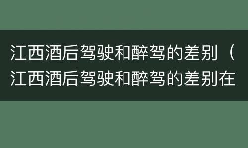 江西酒后驾驶和醉驾的差别（江西酒后驾驶和醉驾的差别在哪）