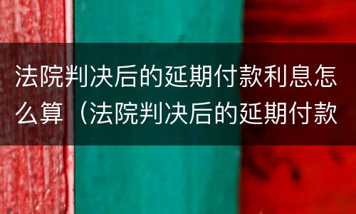 法院判决后的延期付款利息怎么算（法院判决后的延期付款利息怎么算出来）