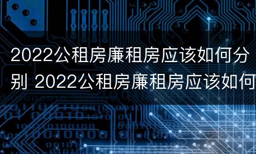 2022公租房廉租房应该如何分别 2022公租房廉租房应该如何分别申请