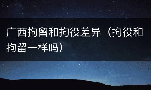 广西拘留和拘役差异（拘役和拘留一样吗）